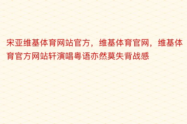 宋亚维基体育网站官方，维基体育官网，维基体育官方网站轩演唱粤语亦然莫失背战感