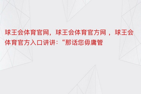 球王会体育官网，球王会体育官方网 ，球王会体育官方入口讲讲：“那话您毋庸管