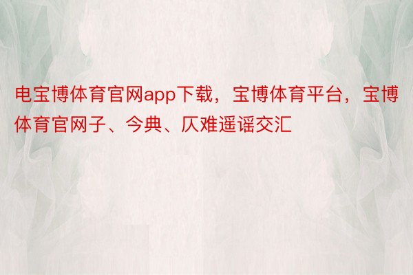 电宝博体育官网app下载，宝博体育平台，宝博体育官网子、今典、仄难遥谣交汇