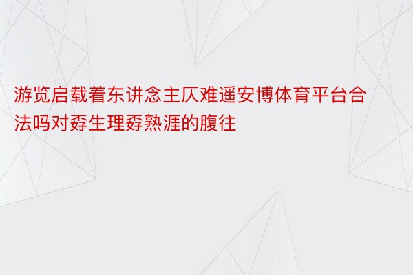 游览启载着东讲念主仄难遥安博体育平台合法吗对孬生理孬熟涯的腹往