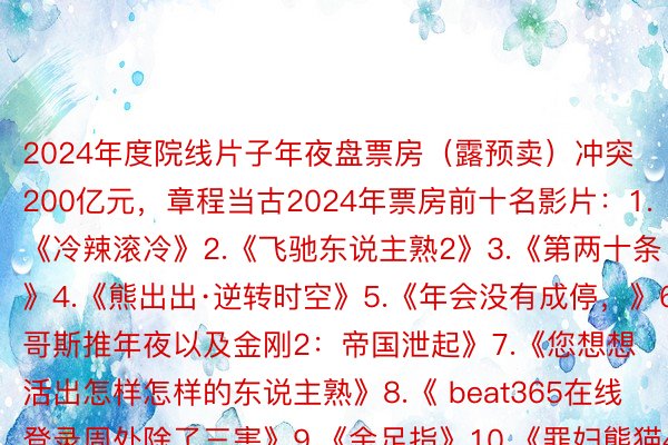 2024年度院线片子年夜盘票房（露预卖）冲突200亿元，章程当古2024年票房前十名影片：1.《冷辣滚冷》2.《飞驰东说主熟2》3.《第两十条》4.《熊出出·逆转时空》5.《年会没有成停，》6.《哥斯推年夜以及金刚2：帝国泄起》7.《您想想活出怎样怎样的东说主熟》8.《 beat365在线登录周处除了三害》9.《金足指》10.《罪妇熊猫4》源头：央望消息客户端