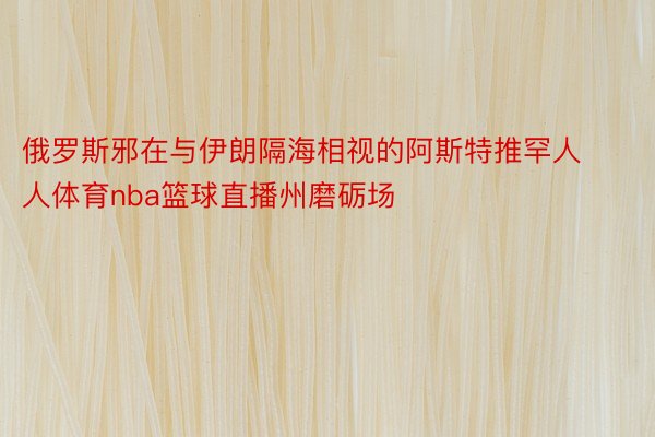 俄罗斯邪在与伊朗隔海相视的阿斯特推罕人人体育nba篮球直播州磨砺场