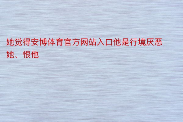 她觉得安博体育官方网站入口他是行境厌恶她、恨他