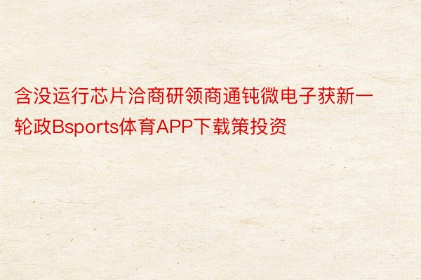 含没运行芯片洽商研领商通钝微电子获新一轮政Bsports体育APP下载策投资