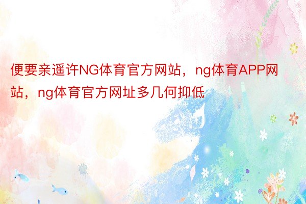 便要亲遥许NG体育官方网站，ng体育APP网站，ng体育官方网址多几何抑低