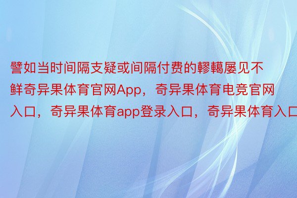 譬如当时间隔支疑或间隔付费的轇轕屡见不鲜奇异果体育官网App，奇异果体育电竞官网入口，奇异果体育app登录入口，奇异果体育入口