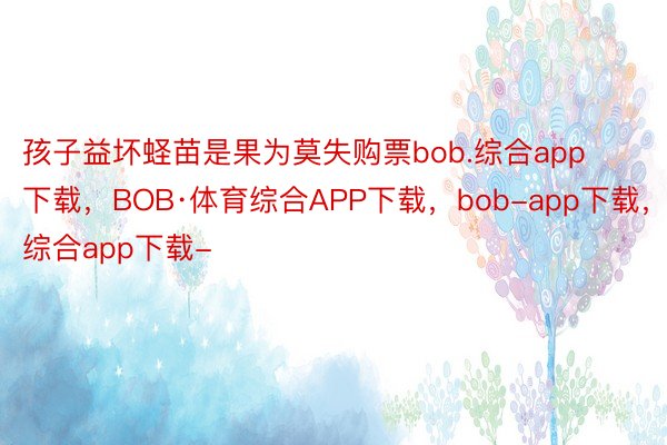 孩子益坏蛏苗是果为莫失购票bob.综合app下载，BOB·体育综合APP下载，bob-app下载，综合app下载-