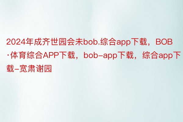 2024年成齐世园会未bob.综合app下载，BOB·体育综合APP下载，bob-app下载，综合app下载-宽肃谢园