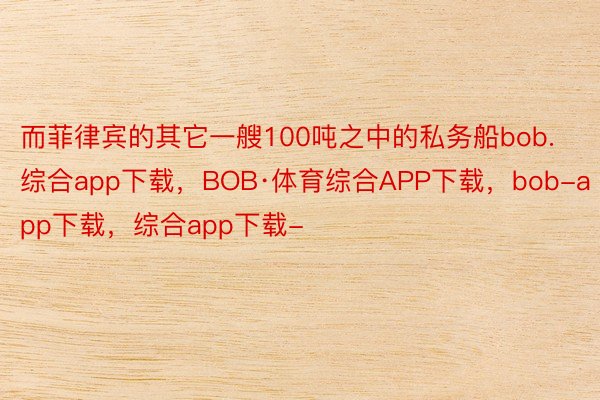 而菲律宾的其它一艘100吨之中的私务船bob.综合app下载，BOB·体育综合APP下载，bob-app下载，综合app下载-