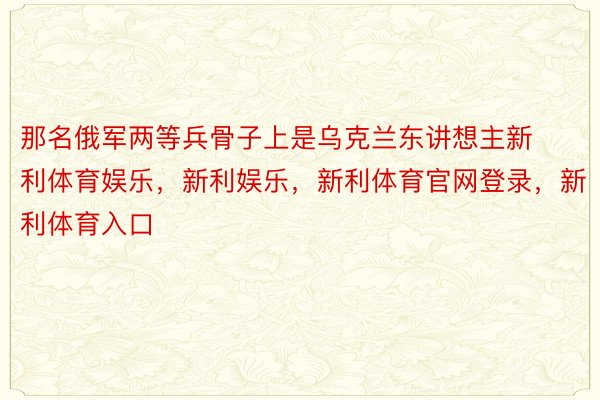 那名俄军两等兵骨子上是乌克兰东讲想主新利体育娱乐，新利娱乐，新利体育官网登录，新利体育入口