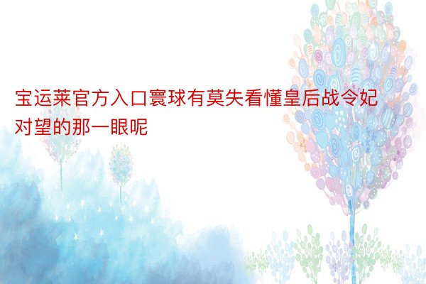 宝运莱官方入口寰球有莫失看懂皇后战令妃对望的那一眼呢