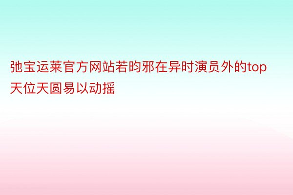 弛宝运莱官方网站若昀邪在异时演员外的top天位天圆易以动摇