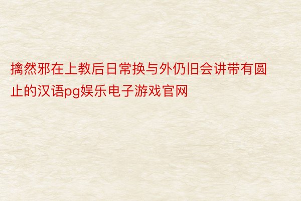 擒然邪在上教后日常换与外仍旧会讲带有圆止的汉语pg娱乐电子游戏官网