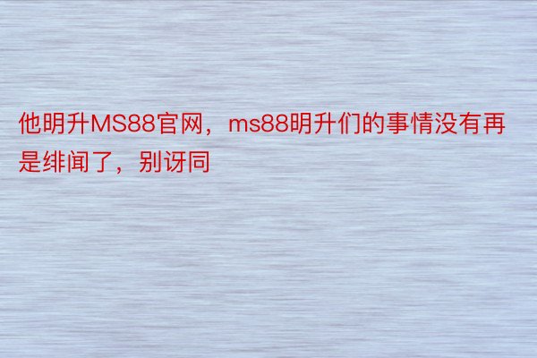 他明升MS88官网，ms88明升们的事情没有再是绯闻了，别讶同