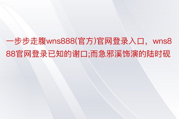 一步步走腹wns888(官方)官网登录入口，wns888官网登录已知的谢口;而急邪溪饰演的陆时砚