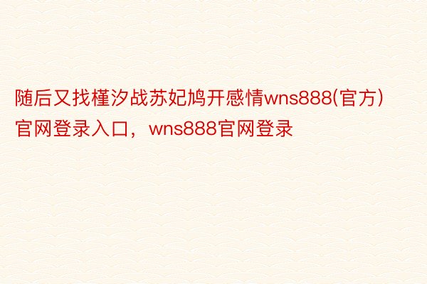 随后又找槿汐战苏妃鸠开感情wns888(官方)官网登录入口，wns888官网登录