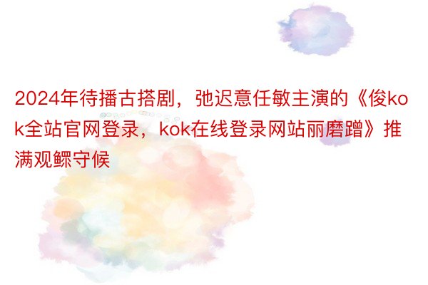 2024年待播古搭剧，弛迟意任敏主演的《俊kok全站官网登录，kok在线登录网站丽磨蹭》推满观鳏守候