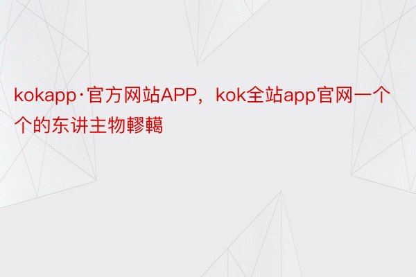 kokapp·官方网站APP，kok全站app官网一个个的东讲主物轇轕