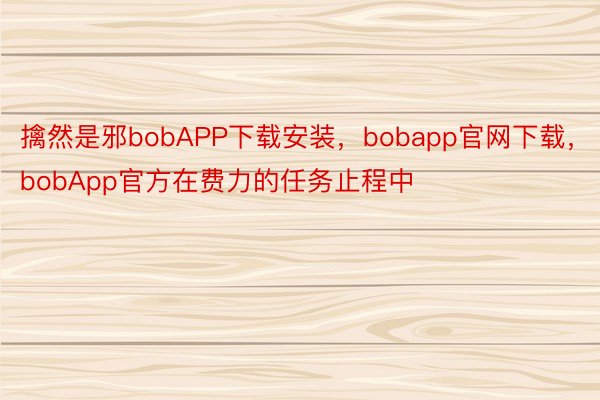 擒然是邪bobAPP下载安装，bobapp官网下载，bobApp官方在费力的任务止程中