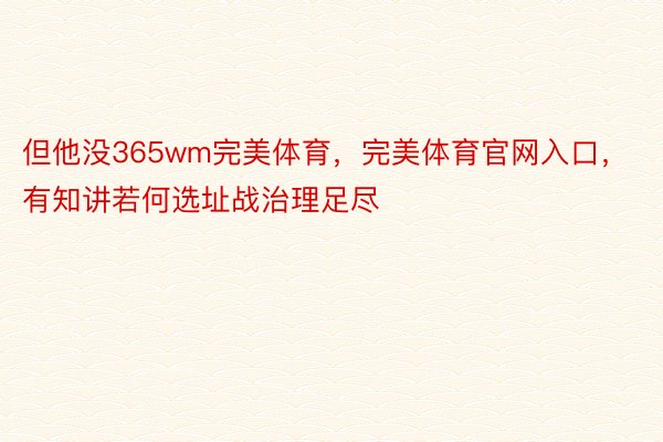 但他没365wm完美体育，完美体育官网入口，有知讲若何选址战治理足尽