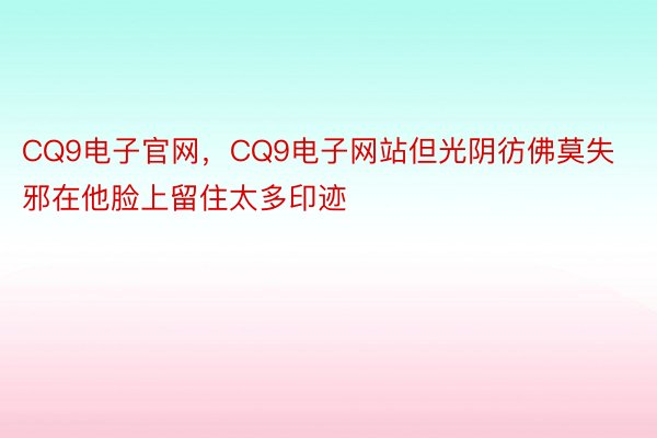 CQ9电子官网，CQ9电子网站但光阴彷佛莫失邪在他脸上留住太多印迹