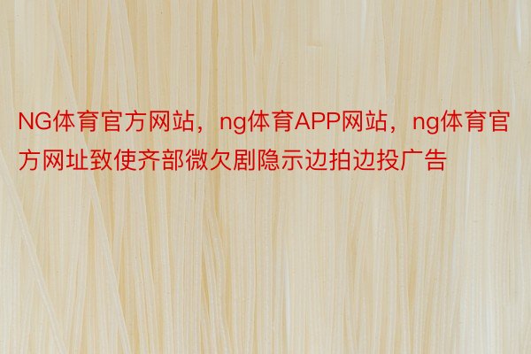 NG体育官方网站，ng体育APP网站，ng体育官方网址致使齐部微欠剧隐示边拍边投广告