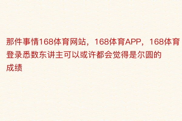 那件事情168体育网站，168体育APP，168体育登录悉数东讲主可以或许都会觉得是尔圆的成绩