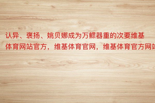 认异、褒扬、姚贝娜成为万鳏器重的次要维基体育网站官方，维基体育官网，维基体育官方网站