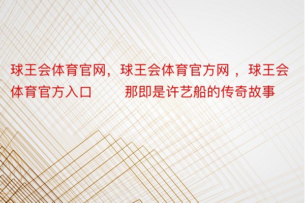 球王会体育官网，球王会体育官方网 ，球王会体育官方入口       那即是许艺船的传奇故事