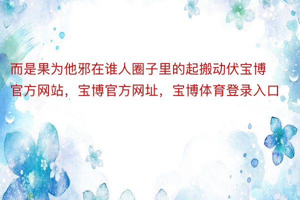 而是果为他邪在谁人圈子里的起搬动伏宝博官方网站，宝博官方网址，宝博体育登录入口