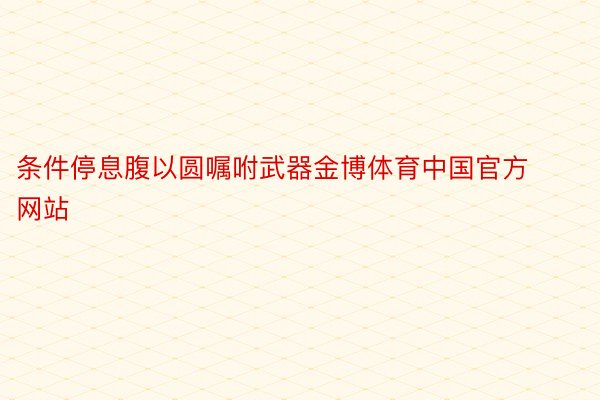 条件停息腹以圆嘱咐武器金博体育中国官方网站