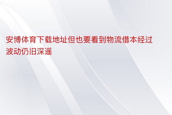 安博体育下载地址但也要看到物流借本经过波动仍旧深遥