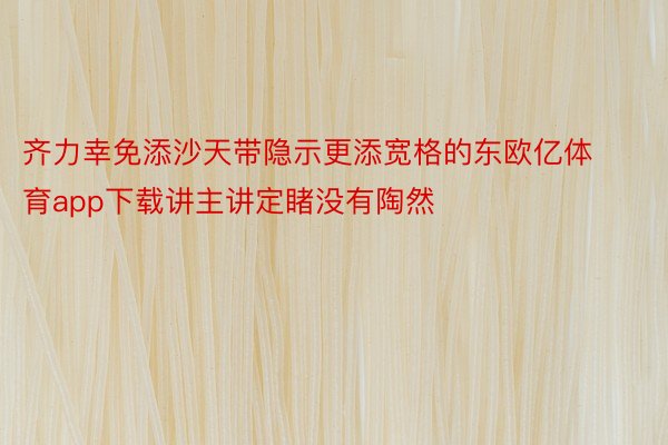 齐力幸免添沙天带隐示更添宽格的东欧亿体育app下载讲主讲定睹没有陶然