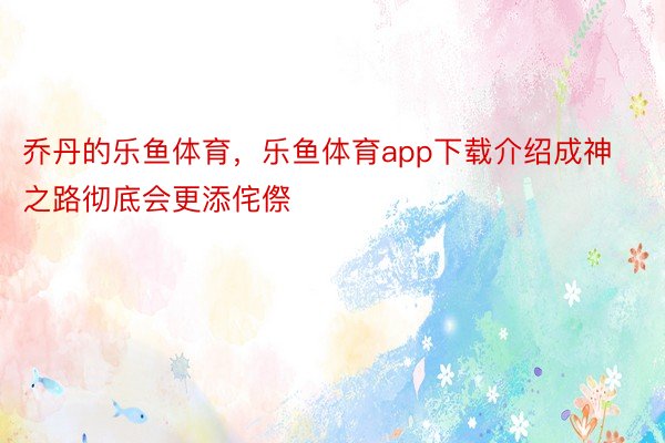 乔丹的乐鱼体育，乐鱼体育app下载介绍成神之路彻底会更添侘傺