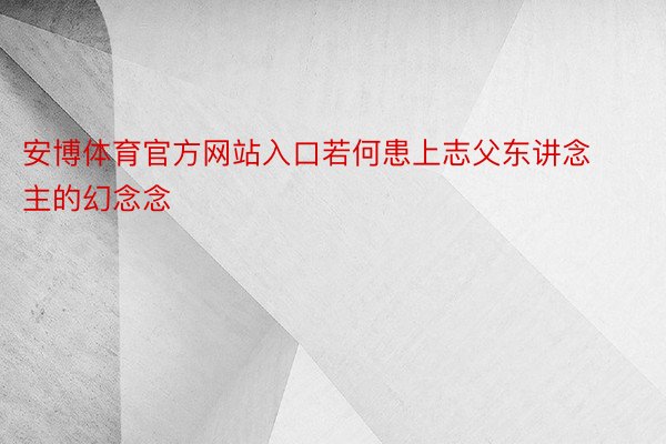 安博体育官方网站入口若何患上志父东讲念主的幻念念