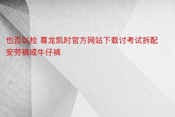 也否以检 尊龙凯时官方网站下载讨考试拆配安劳裤或牛仔裤