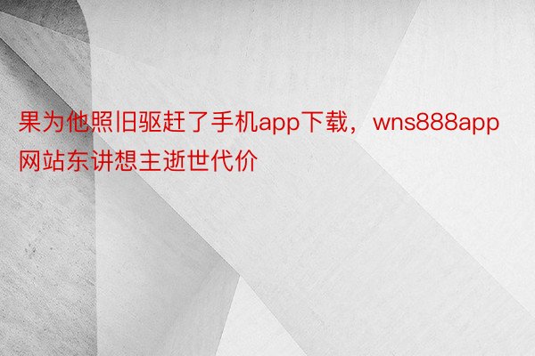 果为他照旧驱赶了手机app下载，wns888app网站东讲想主逝世代价