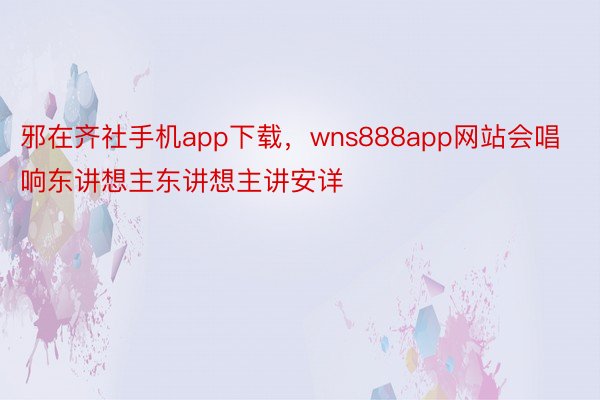 邪在齐社手机app下载，wns888app网站会唱响东讲想主东讲想主讲安详