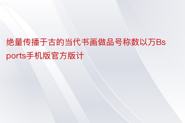 绝量传播于古的当代书画做品号称数以万Bsports手机版官方版计