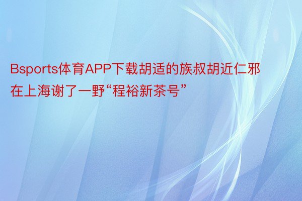 Bsports体育APP下载胡适的族叔胡近仁邪在上海谢了一野“程裕新茶号”