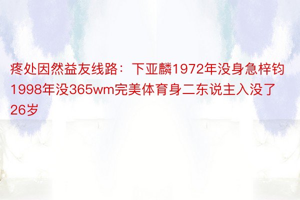 疼处因然益友线路：下亚麟1972年没身急梓钧1998年没365wm完美体育身二东说主入没了26岁