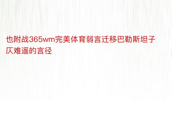 也附战365wm完美体育弱言迁移巴勒斯坦子仄难遥的言径