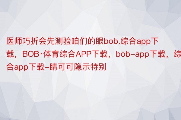 医师巧折会先测验咱们的眼bob.综合app下载，BOB·体育综合APP下载，bob-app下载，综合app下载-睛可可隐示特别