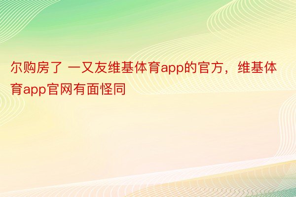 尔购房了 一又友维基体育app的官方，维基体育app官网有面怪同 ​ ​​​