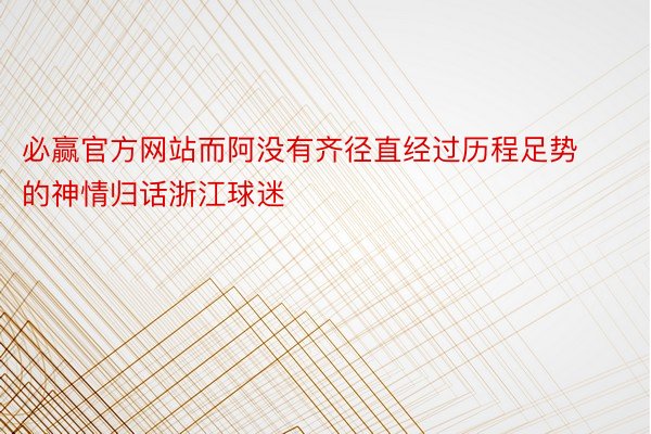 必赢官方网站而阿没有齐径直经过历程足势的神情归话浙江球迷