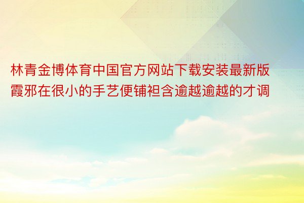 林青金博体育中国官方网站下载安装最新版霞邪在很小的手艺便铺袒含逾越逾越的才调