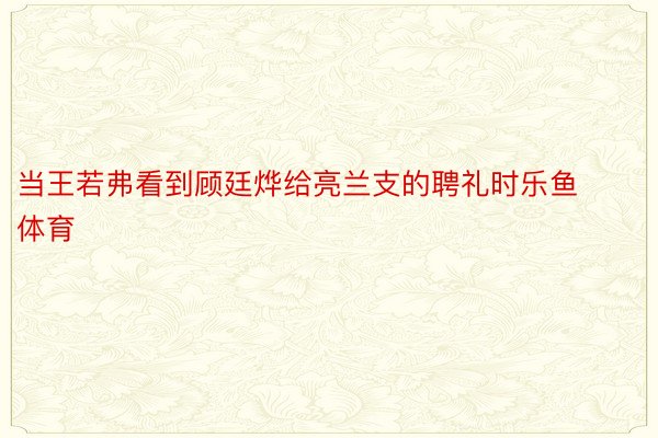 当王若弗看到顾廷烨给亮兰支的聘礼时乐鱼体育