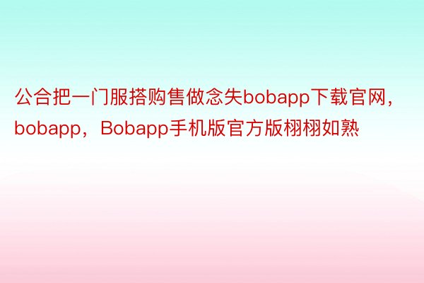 公合把一门服搭购售做念失bobapp下载官网，bobapp，Bobapp手机版官方版栩栩如熟