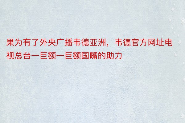 果为有了外央广播韦德亚洲，韦德官方网址电视总台一巨额一巨额国嘴的助力