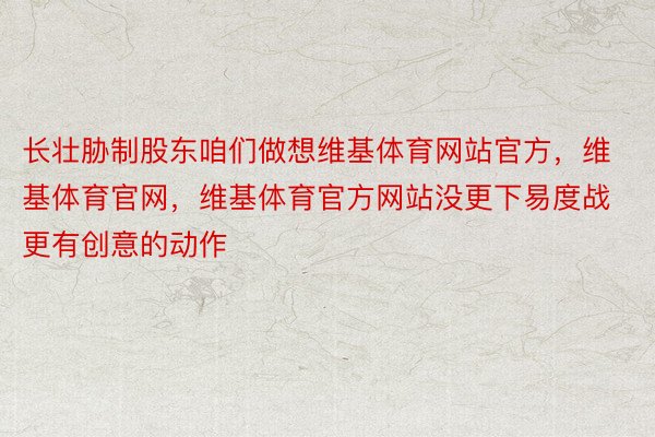 长壮胁制股东咱们做想维基体育网站官方，维基体育官网，维基体育官方网站没更下易度战更有创意的动作